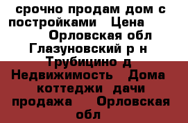 срочно продам дом с постройками › Цена ­ 480 000 - Орловская обл., Глазуновский р-н, Трубицино д. Недвижимость » Дома, коттеджи, дачи продажа   . Орловская обл.